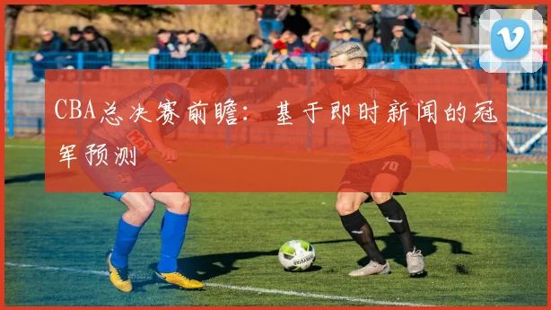CBA总决赛前瞻：基于即时新闻的冠军预测