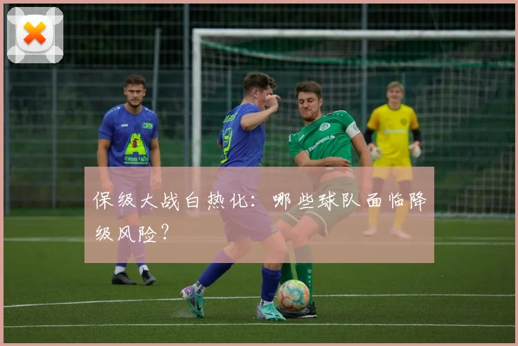 保级大战白热化：哪些球队面临降级风险？
