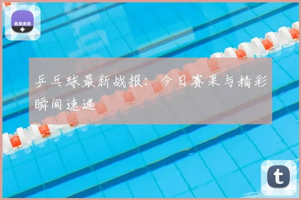 乒乓球最新战报：今日赛果与精彩瞬间速递