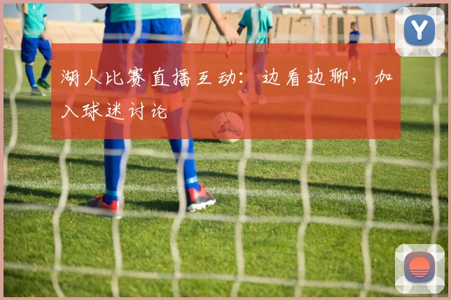 湖人比赛直播互动：边看边聊，加入球迷讨论