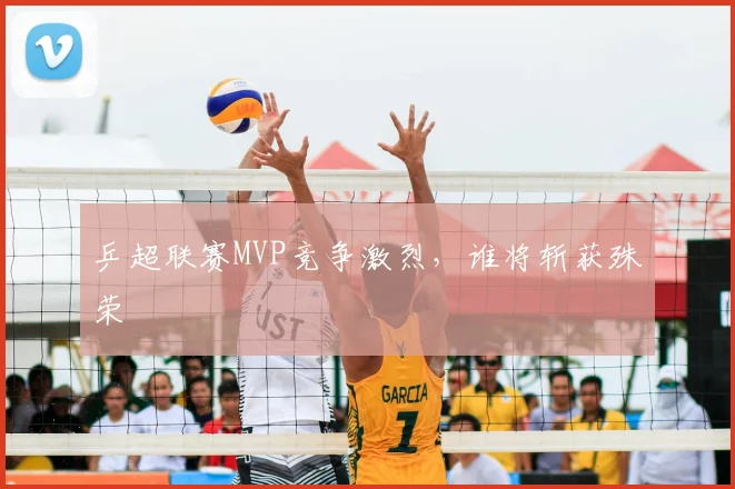 乒超联赛MVP竞争激烈，谁将斩获殊荣